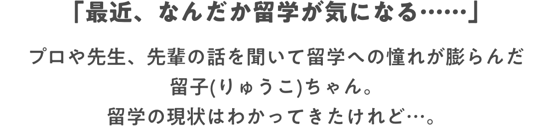 「最近、なんだか留学が気になる……」 プロや先生、先輩の話を聞いて留学への憧れが膨らんだ留子(りゅうこ)ちゃん。留学の現状はわかってきたけれど…。