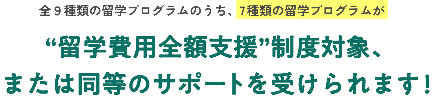 全９種類の留学プログラムのうち、7種類の留学プログラムが“留学費用全額支援”制度対象、または同等のサポートを受けられます！